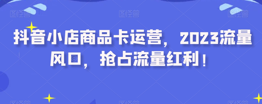 抖音小店商品卡运营，2023流量风口，抢占流量红利！睿集资源栈-网赚项目-副业赚钱-互联网创业-资源整合睿集资源栈