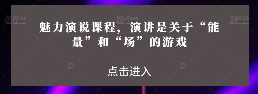魅力演说课程，演讲是关于“能量”和“场”的游戏睿集资源栈-网赚项目-副业赚钱-互联网创业-资源整合睿集资源栈