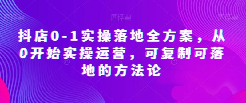 抖店0-1实操落地全方案,从0开始实操运营,可复制可落地的方法论睿集资源栈-网赚项目-副业赚钱-互联网创业-资源整合睿集资源栈