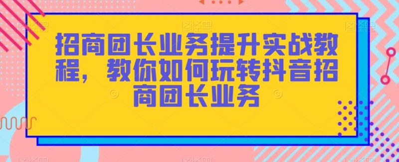 招商团长业务提升实战教程,教你如何玩转抖音招商团长业务睿集资源栈-网赚项目-副业赚钱-互联网创业-资源整合睿集资源栈