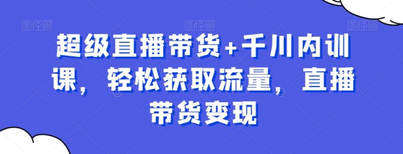 超级直播带货+千川内训课,轻松获取流量,直播带货变现睿集资源栈-网赚项目-副业赚钱-互联网创业-资源整合睿集资源栈