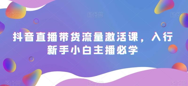 抖音直播带货流量激活课,入行新手小白主播必学睿集资源栈-网赚项目-副业赚钱-互联网创业-资源整合睿集资源栈