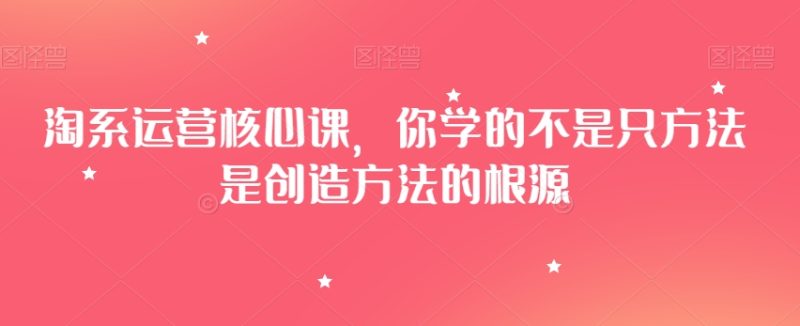 淘系运营核心课,你学的不是只方法是创造方法的根源睿集资源栈-网赚项目-副业赚钱-互联网创业-资源整合睿集资源栈