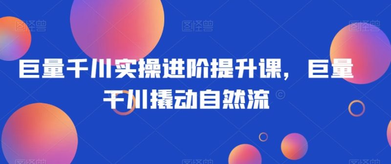 巨量千川实操进阶提升课,巨量干川撬动自然流睿集资源栈-网赚项目-副业赚钱-互联网创业-资源整合睿集资源栈