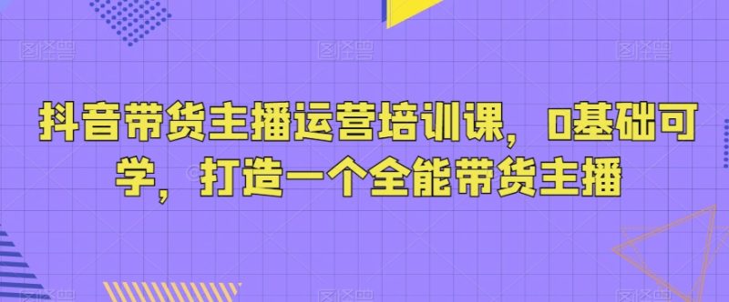 抖音带货主播运营培训课，0基础可学，打造一个全能带货主播睿集资源栈-网赚项目-副业赚钱-互联网创业-资源整合睿集资源栈