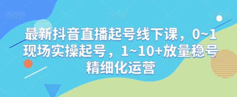 最新抖音直播起号线下课,0~1现场实操起号,1~10+放量稳号精细化运营睿集资源栈-网赚项目-副业赚钱-互联网创业-资源整合睿集资源栈