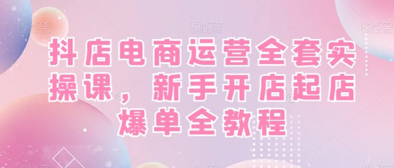 抖店电商运营全套实操课,新手开店起店爆单全教程睿集资源栈-网赚项目-副业赚钱-互联网创业-资源整合睿集资源栈