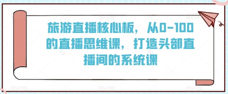 旅游直播核心板,从0-100的直播思维课,打造头部直播间的系统课睿集资源栈-网赚项目-副业赚钱-互联网创业-资源整合睿集资源栈