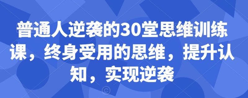 普通人逆袭的30堂思维训练课,终身受用的思维,提升认知,实现逆袭睿集资源栈-网赚项目-副业赚钱-互联网创业-资源整合睿集资源栈