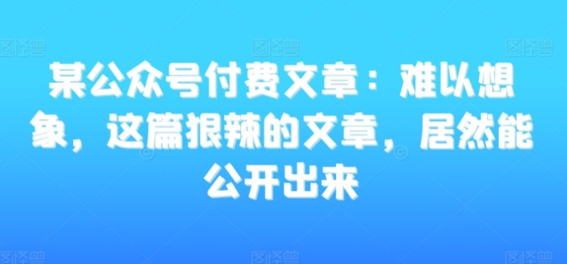 某公众号付费文章:难以想象,这篇狠辣的文章,居然能公开出来睿集资源栈-网赚项目-副业赚钱-互联网创业-资源整合睿集资源栈