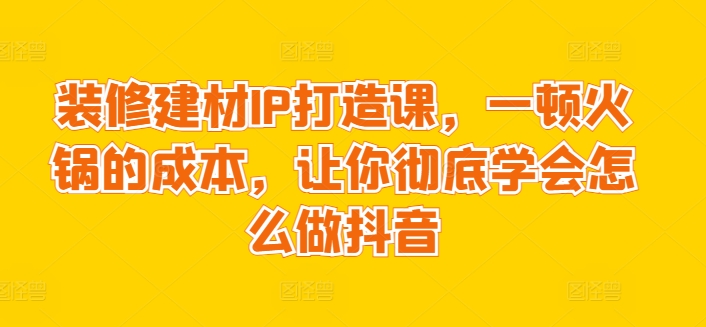 装修建材IP打造课，一顿火锅的成本，让你彻底学会怎么做抖音睿集资源栈-网赚项目-副业赚钱-互联网创业-资源整合睿集资源栈