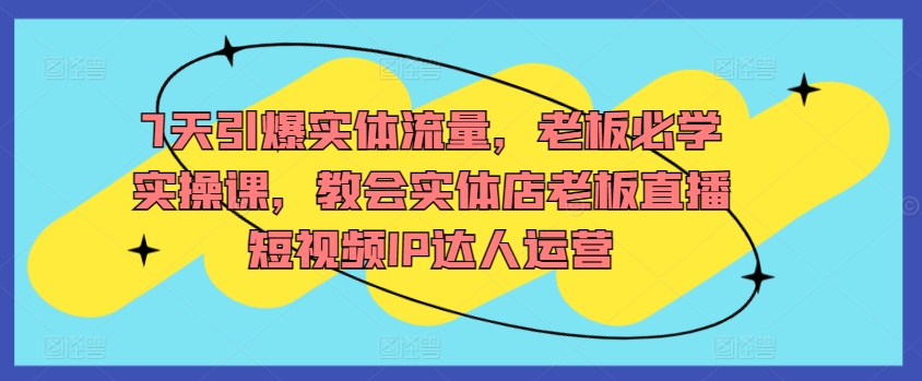 7天引爆实体流量，老板必学实操课，教会实体店老板直播短视频IP达人运营睿集资源栈-网赚项目-副业赚钱-互联网创业-资源整合睿集资源栈