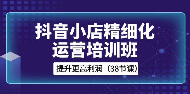抖音小店精细化运营培训班，提升更高利润（38节课）睿集资源栈-网赚项目-副业赚钱-互联网创业-资源整合睿集资源栈