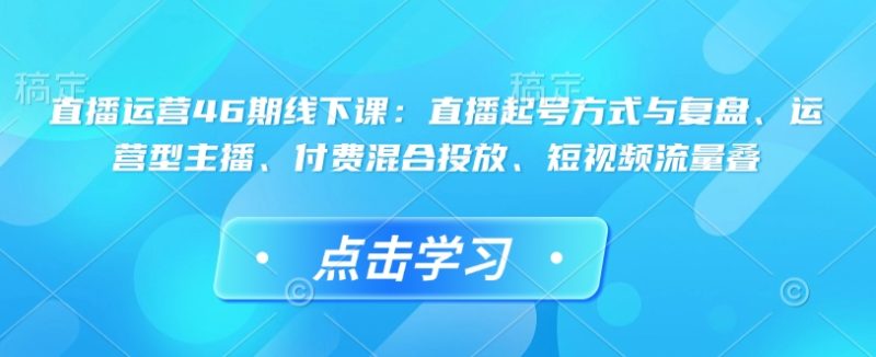 直播运营46期线下课:直播起号方式与复盘、运营型主播、付费混合投放、短视频流量叠睿集资源栈-网赚项目-副业赚钱-互联网创业-资源整合睿集资源栈